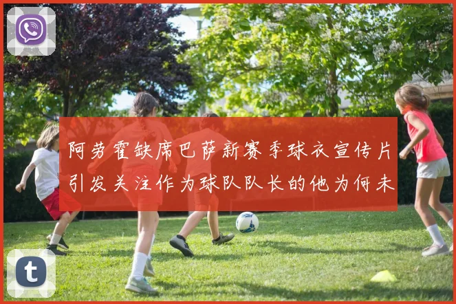 阿劳霍缺席巴萨新赛季球衣宣传片引发关注作为球队队长的他为何未现身