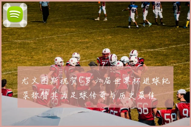 尤文图斯祝贺C罗六届世界杯进球纪录称赞其为足球传奇与历史最佳