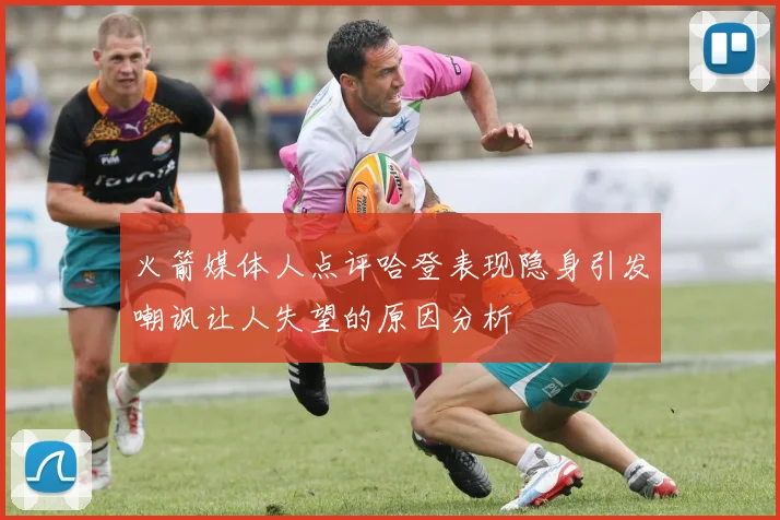 火箭媒体人点评哈登表现隐身引发嘲讽让人失望的原因分析
