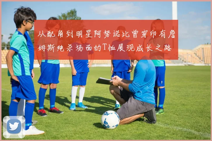 从配角到明星阿努诺比曾穿印有詹姆斯绝杀场面的T恤展现成长之路
