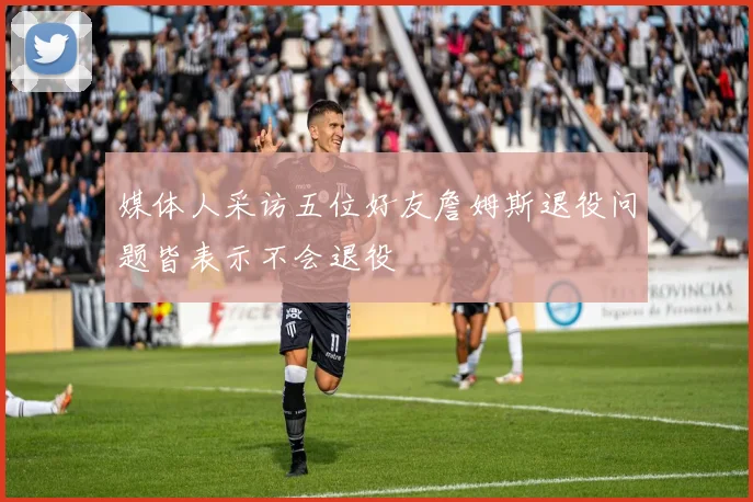 媒体人采访五位好友詹姆斯退役问题皆表示不会退役