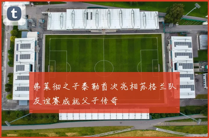 弗莱彻之子泰勒首次亮相苏格兰队友谊赛成就父子传奇