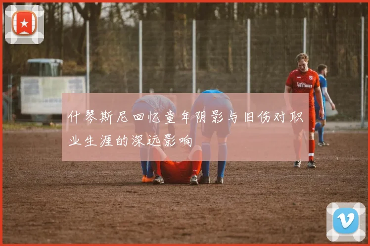 什琴斯尼回忆童年阴影与旧伤对职业生涯的深远影响