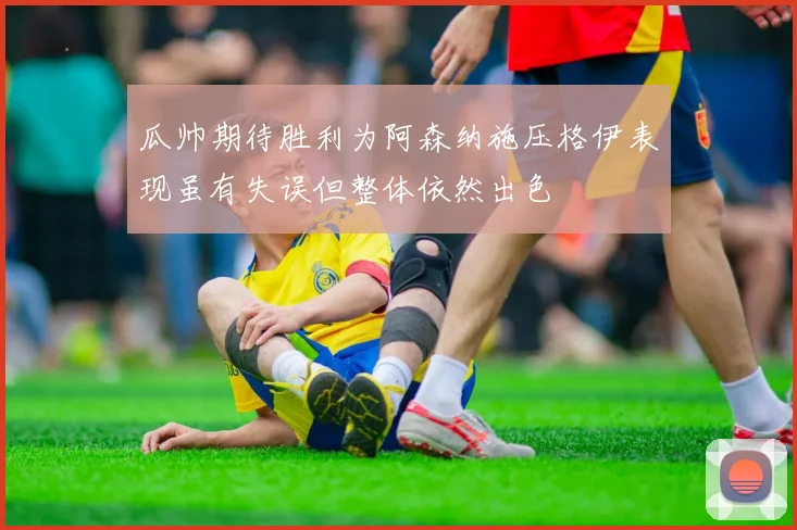 瓜帅期待胜利为阿森纳施压格伊表现虽有失误但整体依然出色