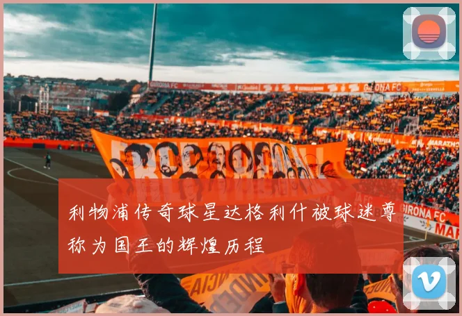利物浦传奇球星达格利什被球迷尊称为国王的辉煌历程