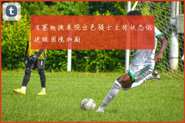 活塞轮换表现出色骑士主将状态低迷致困境加剧
