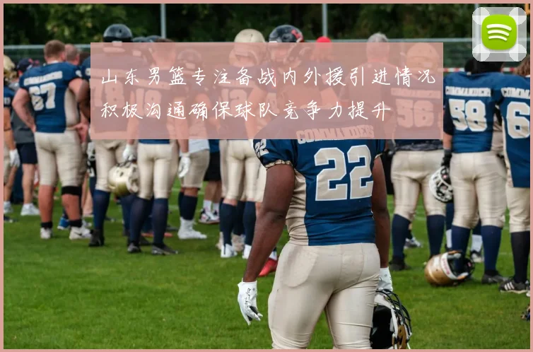 山东男篮专注备战内外援引进情况积极沟通确保球队竞争力提升