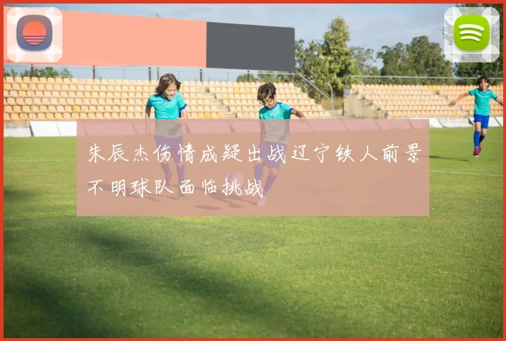 朱辰杰伤情成疑出战辽宁铁人前景不明球队面临挑战