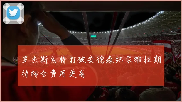 罗杰斯或将打破安德森纪录维拉期待转会费用更高