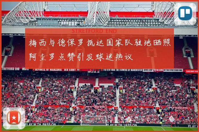 梅西与德保罗抵达国家队驻地晒照阿圭罗点赞引发球迷热议