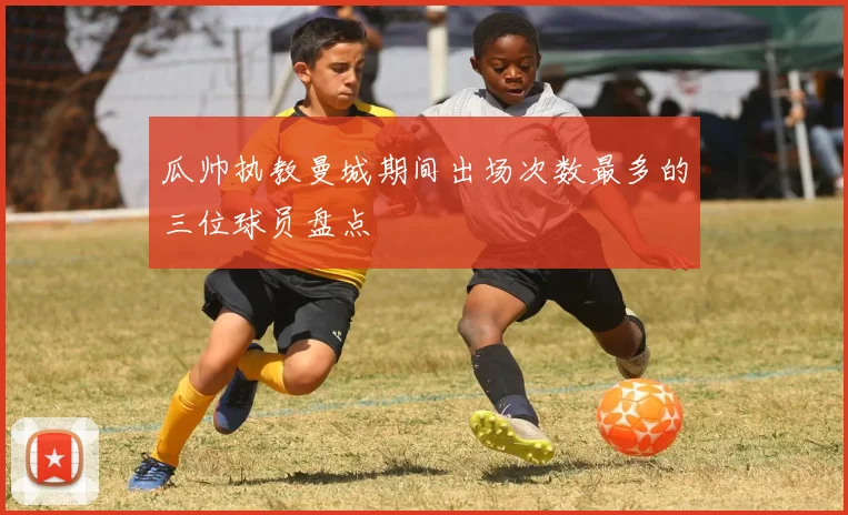 瓜帅执教曼城期间出场次数最多的三位球员盘点
