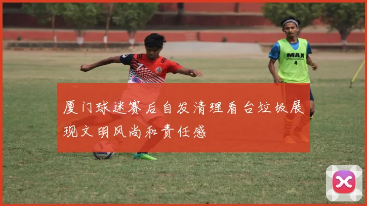 厦门球迷赛后自发清理看台垃圾展现文明风尚和责任感