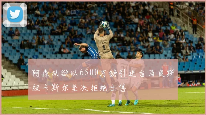 阿森纳欲以6500万镑引进吉马良斯纽卡斯尔坚决拒绝出售
