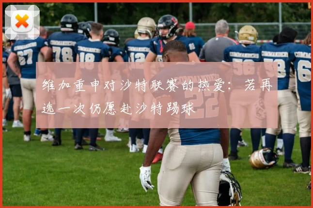 维加重申对沙特联赛的热爱：若再选一次仍愿赴沙特踢球