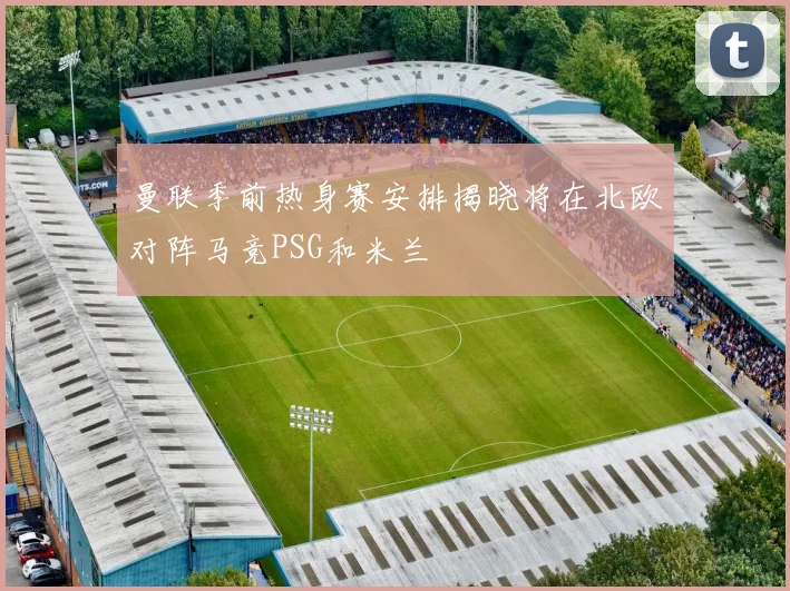 曼联季前热身赛安排揭晓将在北欧对阵马竞PSG和米兰